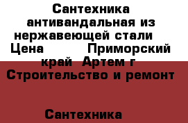 Сантехника антивандальная из нержавеющей стали  › Цена ­ 100 - Приморский край, Артем г. Строительство и ремонт » Сантехника   